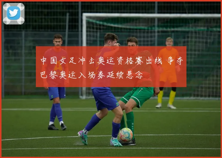 中国女足冲击奥运资格赛出线 争夺巴黎奥运入场券延续悬念