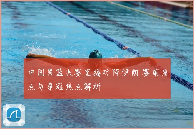 中国男篮决赛直播对阵伊朗 赛前看点与争冠焦点解析