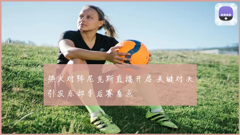 热火对阵尼克斯直播开启 关键对决引发东部季后赛看点