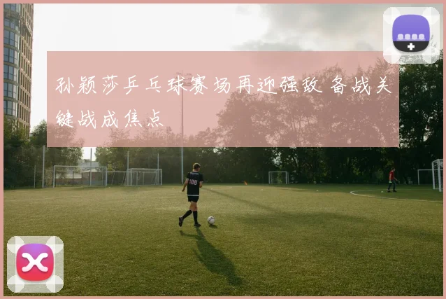 孙颖莎乒乓球赛场再迎强敌 备战关键战成焦点