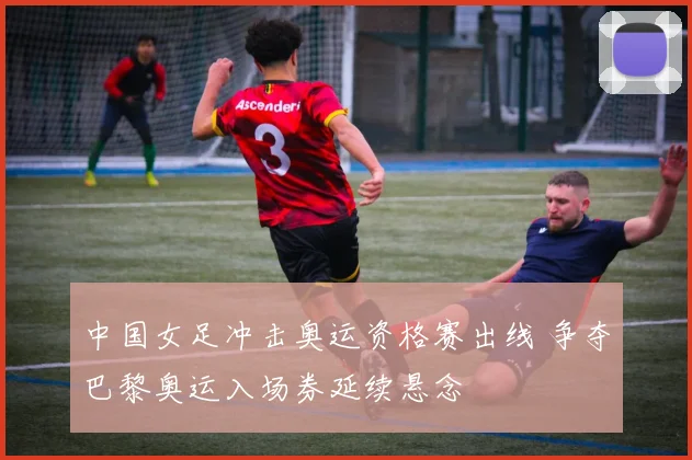 中国女足冲击奥运资格赛出线 争夺巴黎奥运入场券延续悬念