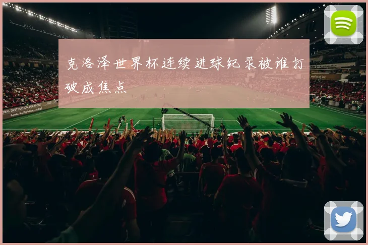 克洛泽世界杯连续进球纪录被谁打破成焦点