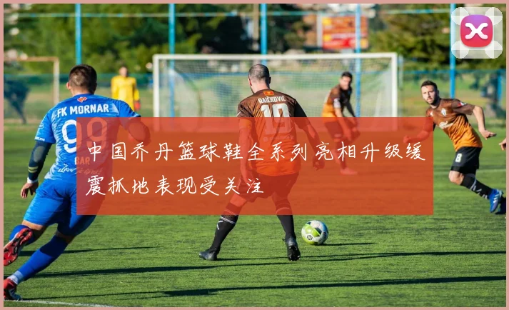 中国乔丹篮球鞋全系列亮相升级缓震抓地表现受关注