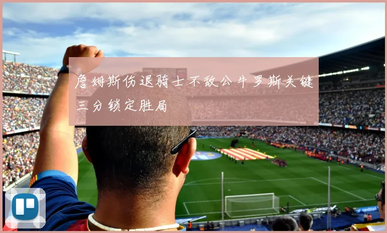 詹姆斯伤退骑士不敌公牛罗斯关键三分锁定胜局