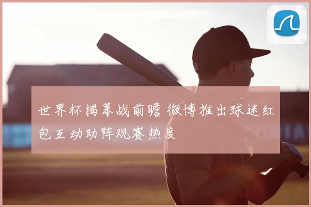 世界杯揭幕战前瞻 微博推出球迷红包互动助阵观赛热度