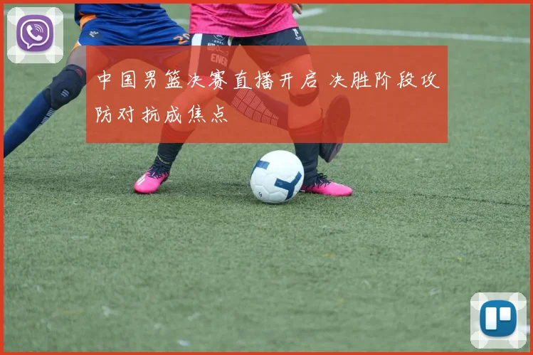 中国男篮决赛直播开启 决胜阶段攻防对抗成焦点