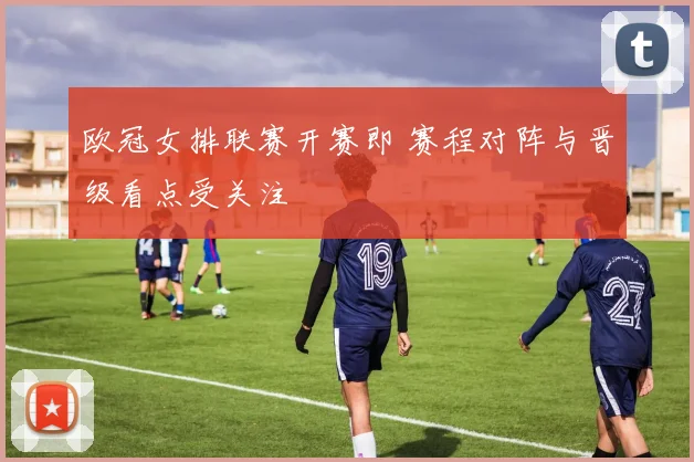 欧冠女排联赛开赛即 赛程对阵与晋级看点受关注