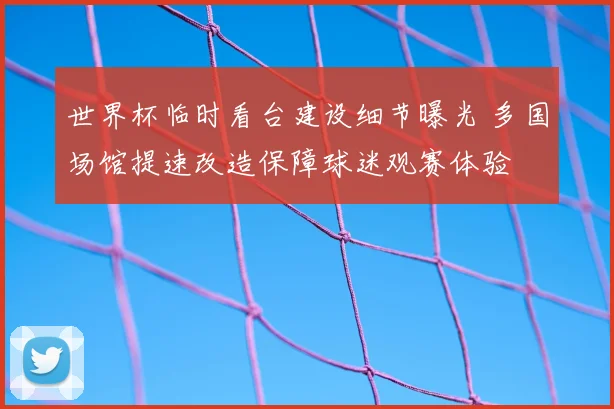 世界杯临时看台建设细节曝光 多国场馆提速改造保障球迷观赛体验