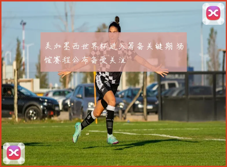 美加墨西世界杯进入筹备关键期 场馆赛程公布备受关注