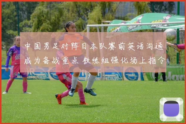中国男足对阵日本队赛前英语沟通成为备战重点 教练组强化场上指令与临场交流