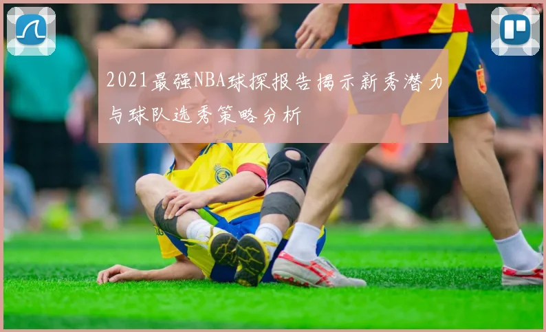 2021最强NBA球探报告揭示新秀潜力与球队选秀策略分析