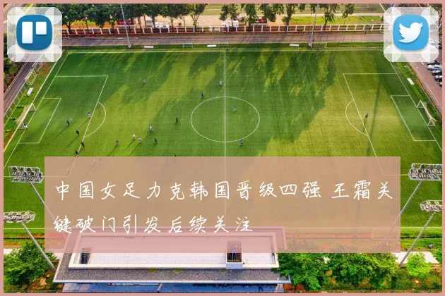 中国女足力克韩国晋级四强 王霜关键破门引发后续关注
