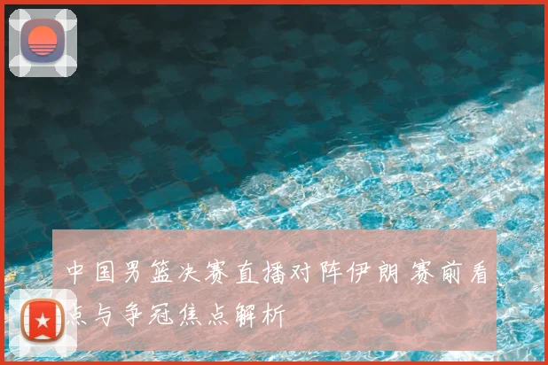 中国男篮决赛直播对阵伊朗 赛前看点与争冠焦点解析