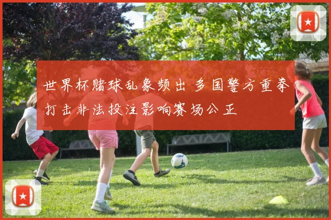 世界杯赌球乱象频出 多国警方重拳打击非法投注影响赛场公正