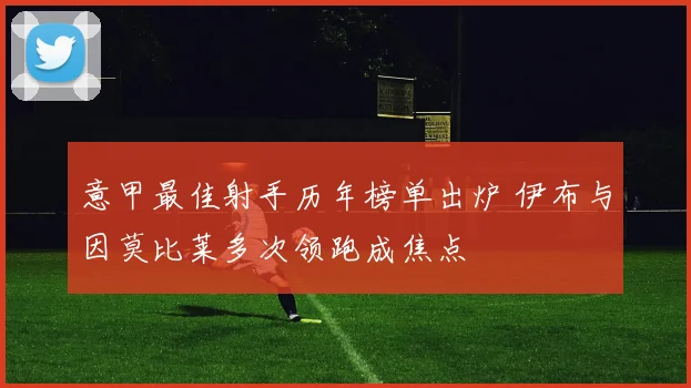 意甲最佳射手历年榜单出炉 伊布与因莫比莱多次领跑成焦点