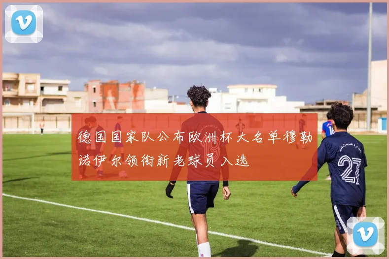 德国国家队公布欧洲杯大名单穆勒诺伊尔领衔新老球员入选