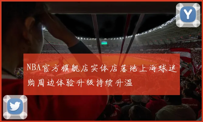 NBA官方旗舰店实体店落地上海球迷购周边体验升级持续升温