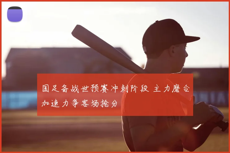 国足备战世预赛冲刺阶段 主力磨合加速力争客场抢分