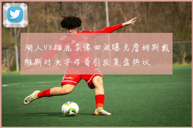 湖人vs雄鹿录像回放曝光詹姆斯戴维斯对决字母哥引发复盘热议