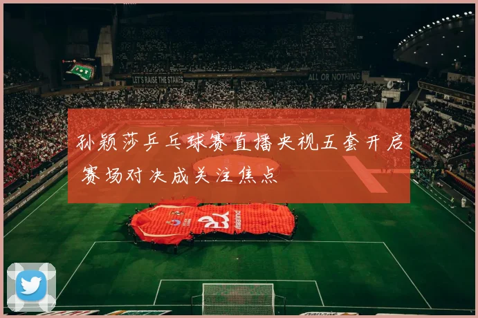 孙颖莎乒乓球赛直播央视五套开启 赛场对决成关注焦点