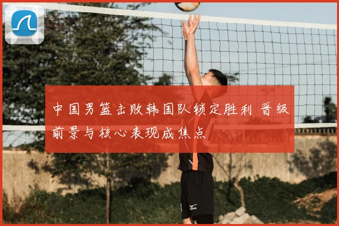 中国男篮击败韩国队锁定胜利 晋级前景与核心表现成焦点