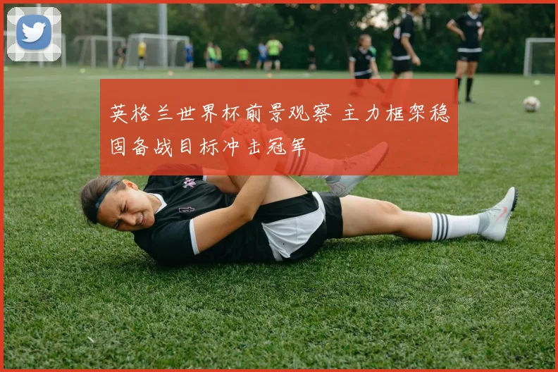 英格兰世界杯前景观察 主力框架稳固备战目标冲击冠军