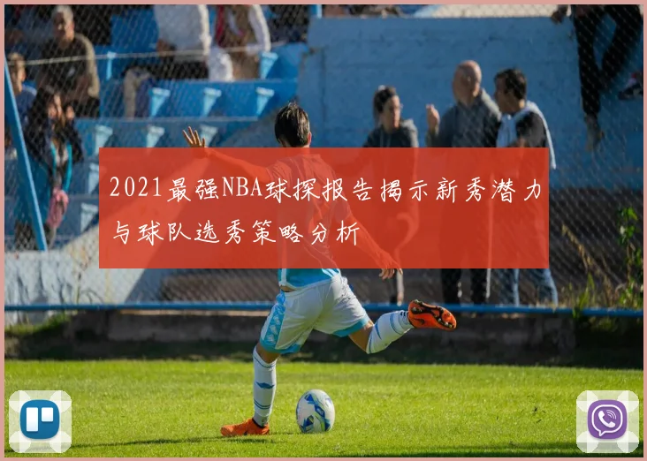 2021最强NBA球探报告揭示新秀潜力与球队选秀策略分析