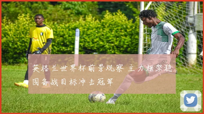 英格兰世界杯前景观察 主力框架稳固备战目标冲击冠军