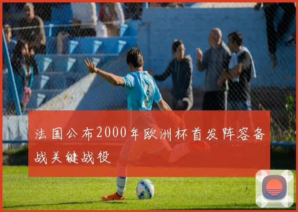 法国公布2000年欧洲杯首发阵容备战关键战役