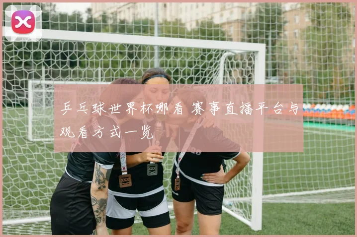 乒乓球世界杯哪看 赛事直播平台与观看方式一览