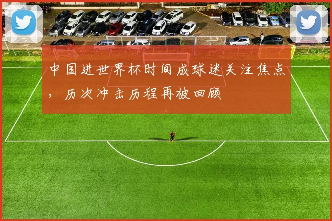 中国进世界杯时间成球迷关注焦点，历次冲击历程再被回顾